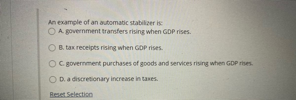 An example of an automatic stabilizer is:
A. government transfers rising when GDP rises.
B. tax receipts rising when GDP rises.
O C. government purchases of goods and services rising when GDP rises.
D. a discretionary increase in taxes.
Reset Selection
