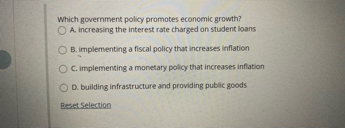 Which government policy promotes economic growth?
O A. increasing the interest rate charged on student loans
B. implementing a fiscal policy that increases inflation
C. implementing a monetary policy that increases inflation
O D. building infrastructure and providing public goods
Reset Selection
