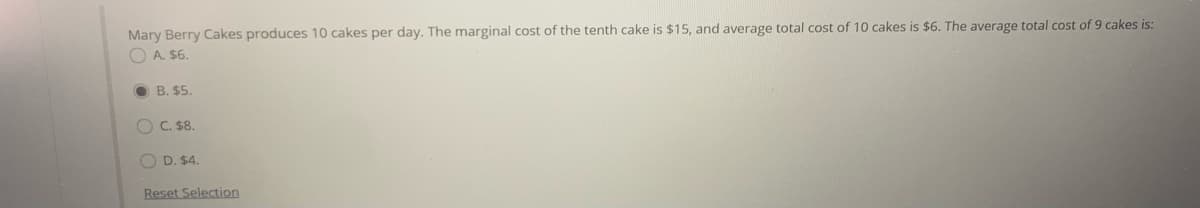 Mary Berry Cakes produces 10 cakes per day. The marginal cost of the tenth cake is $15, and average total cost of 10 cakes is $6. The average total cost of 9 cakes is:
O A. $6.
O B. $5.
O C. $8.
O D. $4.
Reset Selection
