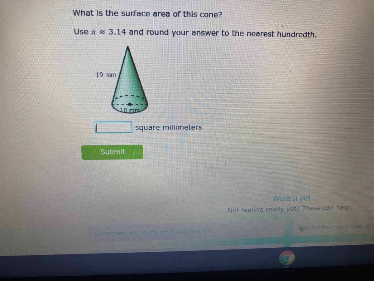 What is the surface area of this cone?
Use A 3.14 and round your answer to the nearest hundredth.
19 mm
10 mm
square millimeters
Submit
Work it out
Not feeling ready yet? These can help:
ers and drawings of three-dim
Surface area and volume of rectangular priams
