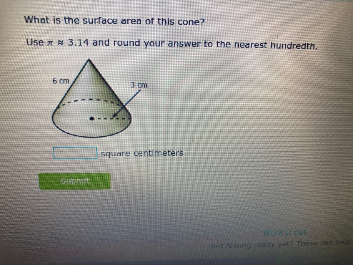 What is the surface area of this cone?
Use 7 3.14 and round your answer to the nearest hundredth.
6 cm
3 ст
square centimeters
Submit
Work it out
Not feeling ready yet? These can help:
