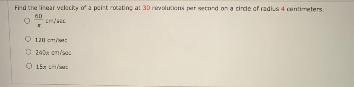 Find the linear velocity of a point rotating at 30 revolutions per second on a circle of radius 4 centimeters.
60
cm/sec
O 120 cm/sec
O 240r cm/sec
O 157 cm/sec
