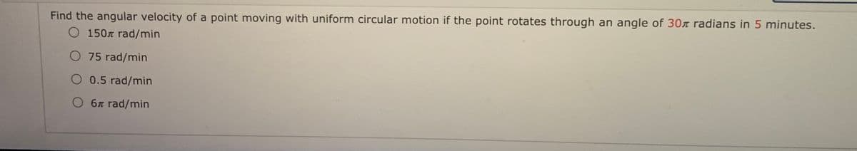 Find the angular velocity of a point moving with uniform circular motion if the point rotates through an angle of 30z radians in 5 minutes.
O 150n rad/min
O 75 rad/min
O 0.5 rad/min
O 6x rad/min
