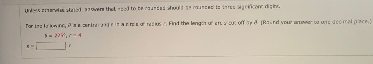 Unless otherwise stated, answers that need to be rounded should be rounded to three significant digits.
For the following, 0 is a central angle in a circle of radius r. Find the length of arc s cut off by 0. (Round your answer to one decimal place.)
0 = 225°, r = 4
%3D
in
II
