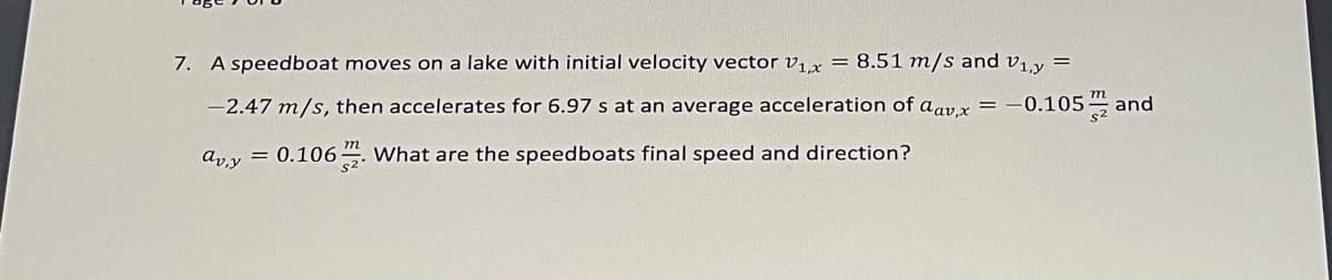 7. A speedboat moves on a lake with initial velocity vector vix = 8.51 m/s and v1,y =
-2.47 m/s, then accelerates for 6.97 s at an average acceleration of aav x =
-0.105 and
т
ay = 0.1064. What are the speedboats final speed and direction?
