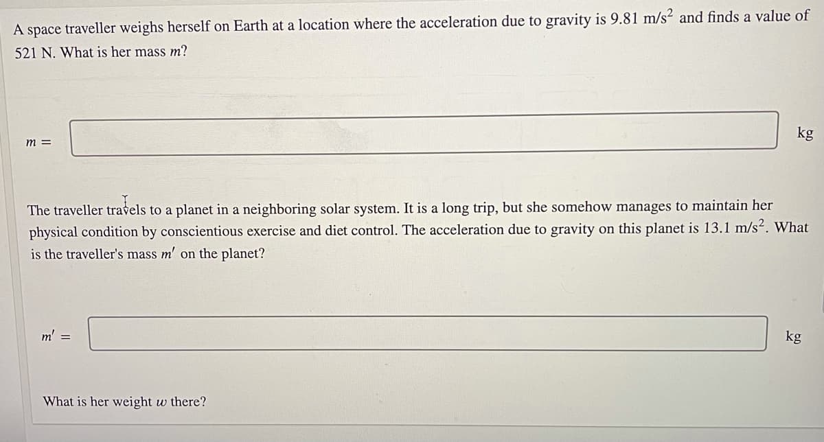 A space traveller weighs herself on Earth at a location where the acceleration due to gravity is 9.81 m/s² and finds a value of
521 N. What is her mass m?
kg
m =
The traveller travels to a planet in a neighboring solar system. It is a long trip, but she somehow manages to maintain her
physical condition by conscientious exercise and diet control. The acceleration due to gravity on this planet is 13.1 m/s2. What
is the traveller's mass m' on the planet?
m' =
kg
What is her weight w there?
