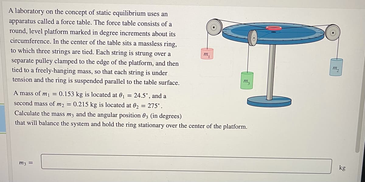 A laboratory on the concept of static equilibrium uses an
apparatus called a force table. The force table consists of a
round, level platform marked in degree increments about its
circumference. In the center of the table sits a massless ring,
to which three strings are tied. Each string is strung over a
т,
separate pulley clamped to the edge of the platform, and then
tied to a freely-hanging mass, so that each string is under
tension and the ring is suspended parallel to the table surface.
т,
m3
A mass of mj = 0.153 kg is located at 01 = 24.5°, and a
second mass of m2 = 0.215 kg is located at 02 = 275°.
Calculate the mass m3 and the angular position 03 (in degrees)
that will balance the system and hold the ring stationary over the center of the platform.
kg
m3 =
