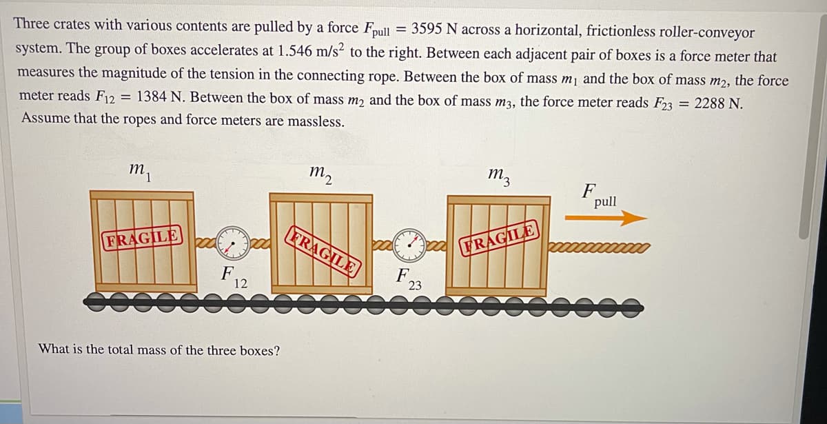 Three crates with various contents are pulled by a force Fpull = 3595 N across a horizontal, frictionless roller-conveyor
system. The group of boxes accelerates at 1.546 m/s² to the right. Between each adjacent pair of boxes is a force meter that
measures the magnitude of the tension in the connecting rope. Between the box of mass mj and the box of mass m2, the force
meter reads F12 = 1384 N. Between the box of mass mɔ and the box of mass m3, the force meter reads F23 = 2288 N.
Assume that the ropes and force meters are massless.
m,
m2
m3
F
pull
FRAGILE
FRAGILE
FRAGILE
F
12
F,
23
What is the total mass of the three boxes?
