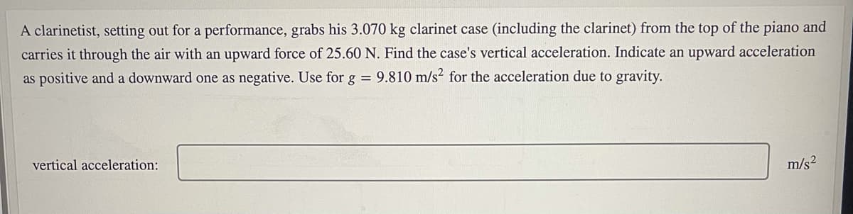 A clarinetist, setting out for a performance, grabs his 3.070 kg clarinet case (including the clarinet) from the top of the piano and
carries it through the air with an upward force of 25.60 N. Find the case's vertical acceleration. Indicate an upward acceleration
as positive and a downward one as negative. Use for g = 9.810 m/s² for the acceleration due to gravity.
vertical acceleration:
m/s2
