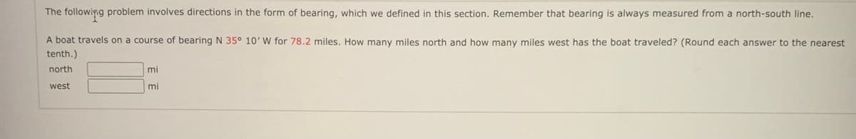 The following problem involves directions in the form of bearing, which we defined in this section. Remember that bearing is always measured from a north-south line.
A boat travels on a course of bearing N 35° 10'W for 78.2 miles. How many miles north and how many miles west has the boat traveled? (Round each answer to the nearest
tenth.)
north
mi
west
mi
