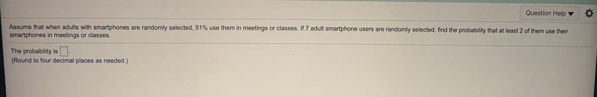 Question Help
Assume that when adults with smartphones are randomly selected, 51% use them in meetings or classes. If 7 adult smartphone users are randomly selected, find the probability that at least 2 of them use their
smartphones in meetings or classes.
The probability is:
(Round to four decimal places as needed.)
