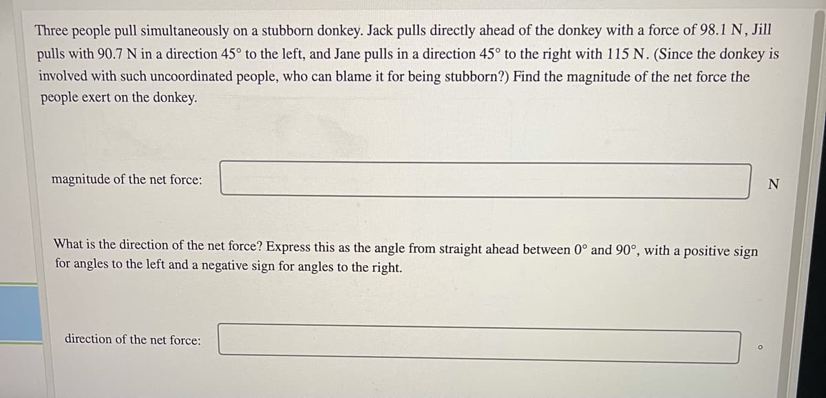 Three people pull simultaneously on a stubborn donkey. Jack pulls directly ahead of the donkey with a force of 98.1 N, Jill
pulls with 90.7 N in a direction 45° to the left, and Jane pulls in a direction 45° to the right with 115 N. (Since the donkey is
involved with such uncoordinated people, who can blame it for being stubborn?) Find the magnitude of the net force the
people exert on the donkey.
magnitude of the net force:
What is the direction of the net force? Express this as the angle from straight ahead between 0° and 90°, with a positive sign
for angles to the left and a negative sign for angles to the right.
direction of the net force:
