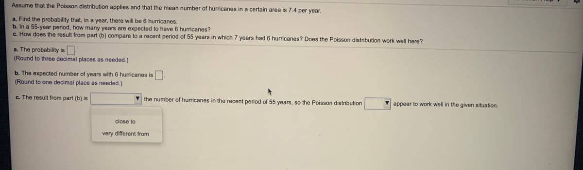 Assume that the Poisson distribution applies and that the mean number of hurricanes in a certain area is 7.4 per year.
a. Find the probability that, in a year, there will be 6 hurricanes.
b. In a 55-year period, how many years are expected to have 6 hurricanes?
c. How does the result from part (b) compare to a recent period of 55 years in which 7 years had 6 hurricanes? Does the Poisson distribution work well here?
a. The probability is
(Round to three decimal places as needed.)
b. The expected number of years with 6 hurricanes is.
(Round to one decimal place as needed.)
c. The result from part (b) is
the number of hurricanes in the recent period of 55 years, so the Poisson distribution
appear to work well in the given situation.
close to
very different from
