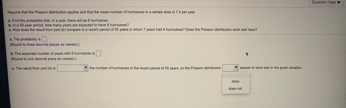 Question Help ▼
Assume that the Poisson distribution applies and that the mean number of hurricanes in a certain area is 7.4 per year.
a. Find the probability that, in a year, there will be 6 hurricanes.
b. In a 55-year period, how many years are expected to have 6 hurricanes?
c. How does the result from part (b) compare to a recent period of 55 years in which 7 years had 6 hurricanes? Does the Poisson distribution work well here?
a. The probability is.
(Round to three decimal places as needed.)
b. The expected number of years with 6 hurricanes is.
(Round to one decimal place as needed.)
c. The result from part (b) is
the number of hurricanes in the recent period of 55 years, so the Poisson distribution
appear to work well in the given situation.
does
does not

