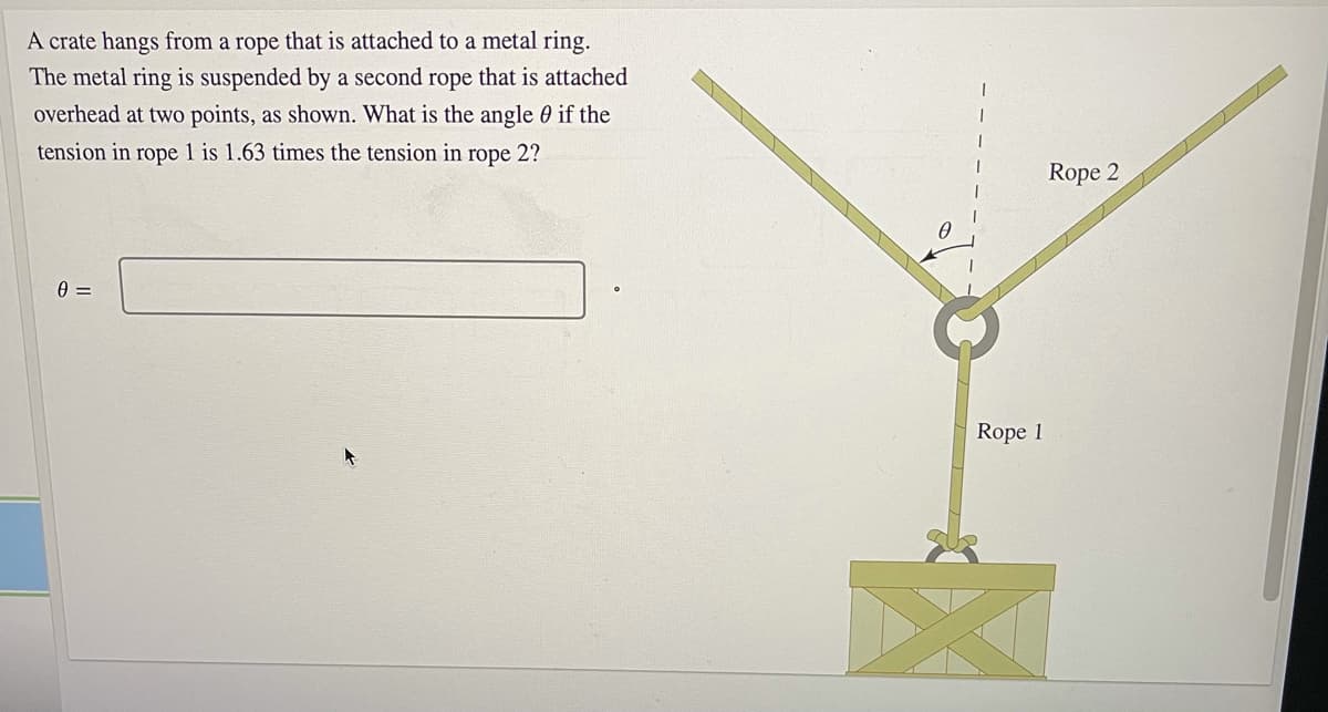 A crate hangs from a rope that is attached to a metal ring.
The metal ring is suspended by a second rope that is attached
overhead at two points, as shown. What is the angle 0 if the
tension in rope 1 is 1.63 times the tension in rope 2?
Rope 2
=
Rope 1
