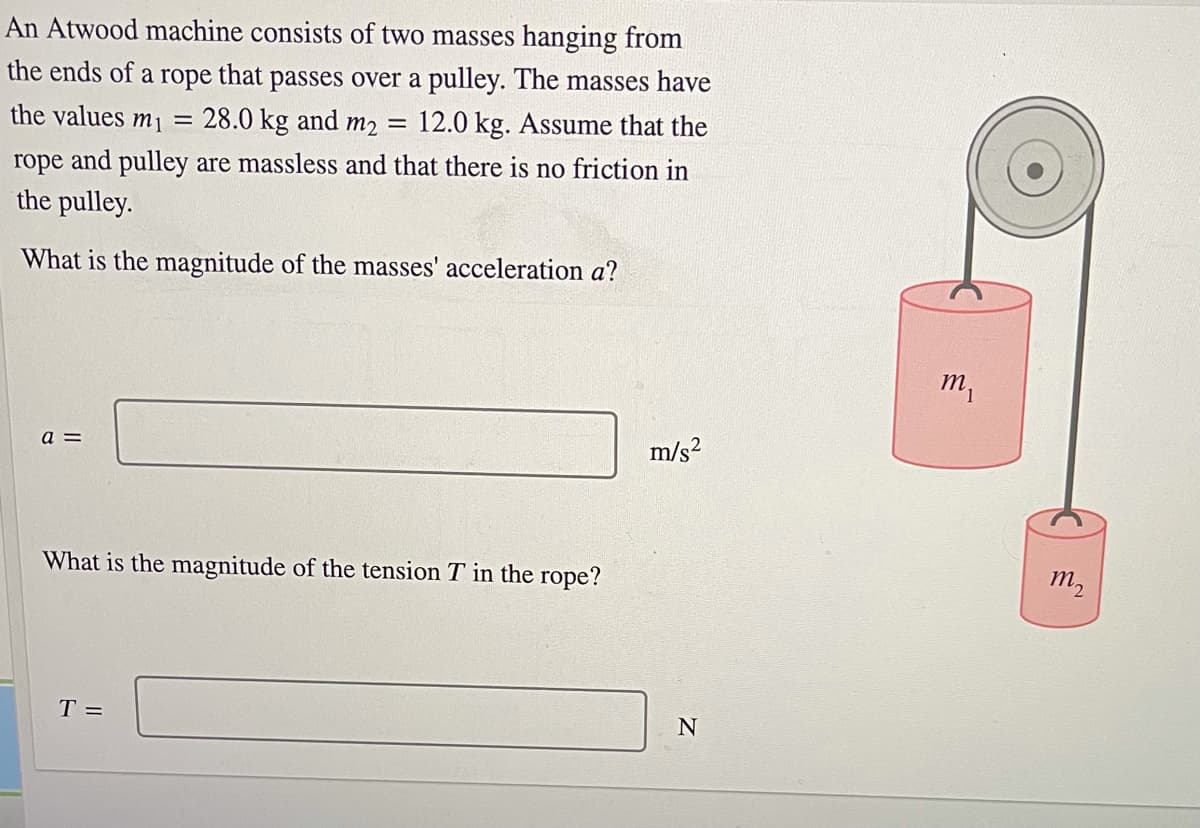 An Atwood machine consists of two masses hanging from
the ends of a rope that passes over a pulley. The masses have
28.0 kg and m2 =
the values m1
12.0 kg. Assume that the
rope and pulley are massless and that there is no friction in
the pulley.
What is the magnitude of the masses' acceleration a?
m,
a =
m/s?
What is the magnitude of the tension T in the rope?
m,
T =
