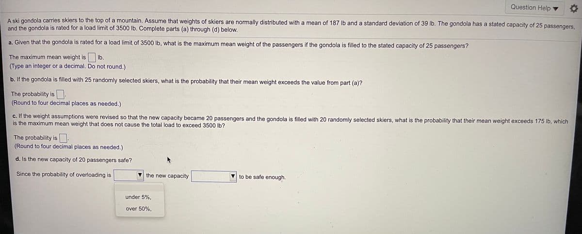 Question Help v
A ski gondola carries skiers to the top of a mountain. Assume that weights of skiers are normally distributed with a mean of 187 lb and a standard deviation of 39 lb. The gondola has a stated capacity of 25 passengers
and the gondola is rated for a load limit of 3500 lb. Complete parts (a) through (d) below.
a. Given that the gondola is rated for a load limit of 3500 lb, what is the maximum mean weight of the passengers if the gondola is filled to the stated capacity of 25 passengers?
The maximum mean weight is lb.
(Type an integer or a decimal. Do not round.)
b. If the gondola is filled with 25 randomly selected skiers, what is the probability that their mean weight exceeds the value from part (a)?
The probability is .
(Round to four decimal places as needed.)
c. If the weight assumptions were revised so that the new capacity became 20 passengers and the gondola is filled with 20 randomly selected skiers, what is the probability that their mean weight exceeds 175 lb, which
is the maximum mean weight that does not cause the total load to exceed 3500 lb?
The probability is :
(Round to four decimal places as needed.)
d. Is the new capacity of 20 passengers safe?
Since the probability of overloading is
the new capacity
to be safe enough.
under 5%,
over 50%,
