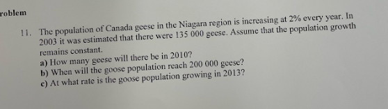 roblem
11. The population of Canada geese in the Niagara region is increasing at 2% every year. In
2003 it was estimated that there were 135 000 geese. Assume that the population growth
remains constant.
a) How many geese will there be in 2010?
b) When will the goose population reach 200 000 geese?
c) At what rate is the goose population growing in 2013?
