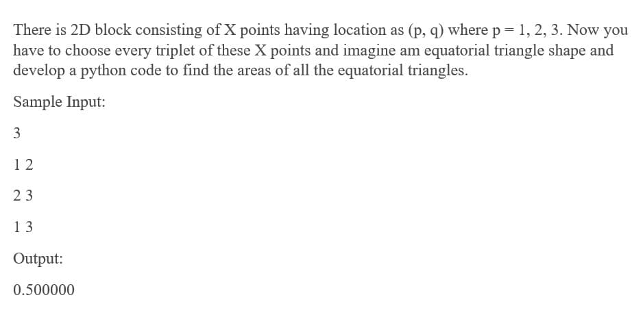 There is 2D block consisting of X points having location as (p, q) where p = 1, 2, 3. Now you
have to choose every triplet of these X points and imagine am equatorial triangle shape and
develop a python code to find the areas of all the equatorial triangles.
Sample Input:
3
1 2
23
13
Output:
0.500000
