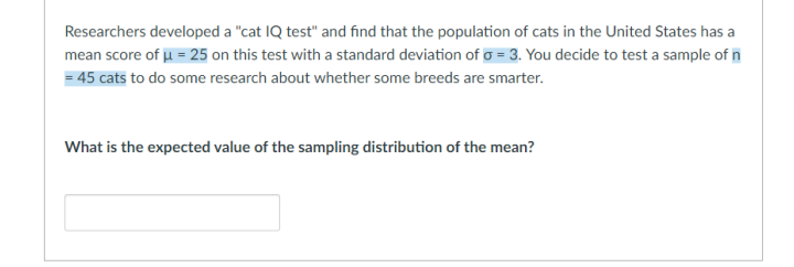 Researchers developed a "cat IQ test" and find that the population of cats in the United States has a
mean score of u = 25 on this test with a standard deviation of o = 3. You decide to test a sample of n
= 45 cats to do some research about whether some breeds are smarter.
What is the expected value of the sampling distribution of the mean?
