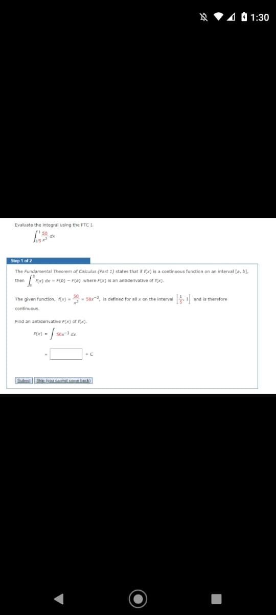 401:30
Evaluate the integral using the FTC I.
Step 1 of 2
The Fundamental Theorem of Calculus (Part 1) states that if f(x) is a continuous function on an interval [a, b],
then
| F(x) dx = F(b) - F(a) where F(x) is an antiderivative of f(x).
The given function, f(x) = 20- 50x, is defined for all x on the interval
and is therefore
continuous.
Find an antiderivative F(x) of (x).
F(x) =
+C
Submit Skip (yxO cannot.come back)
