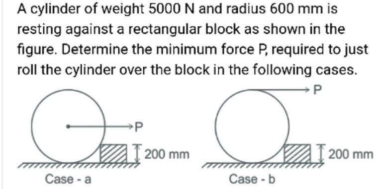 A cylinder of weight 5000 N and radius 600 mm is
resting against a rectangular block as shown in the
figure. Determine the minimum force P, required to just
roll the cylinder over the block in the following cases.
200 mm
200 mm
Case - a
Case - b
