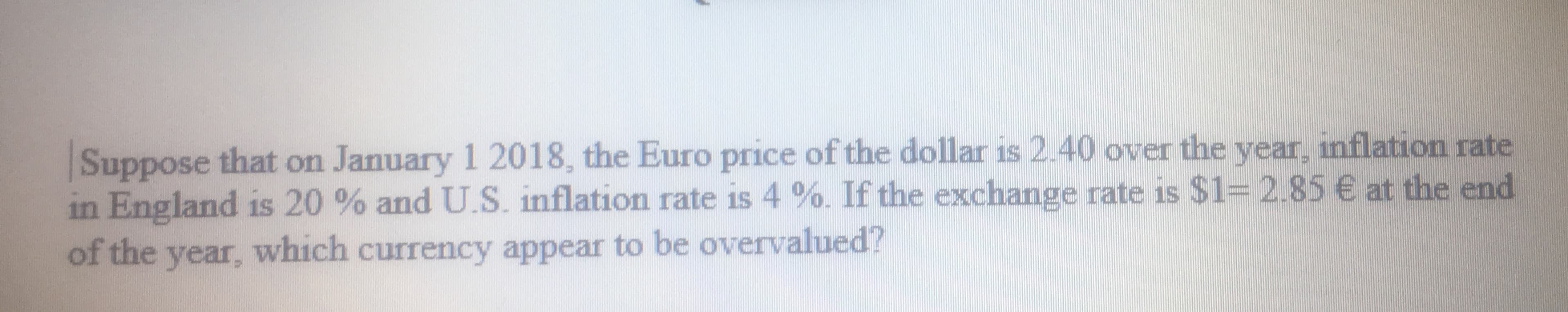 Suppose that on January 1 2018, the Euro price of the dollar is 2.40 over the year, inflation rate
in England is 20 % and U.S. inflation rate is 4 %. If the exchange rate is $1= 2.85€ at the end
of the year, which currency appear to be overvalued?
