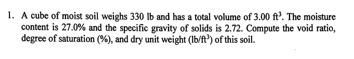1. A cube of moist soil weighs 330 lb and has a total volume of 3.00 ft³. The moisture
content is 27.0% and the specific gravity of solids is 2.72. Compute the void ratio,
degree of saturation (%), and dry unit weight (lb/ft³) of this soil.

