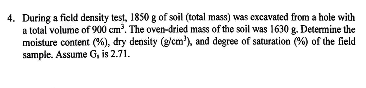 4. During a field density test, 1850 g of soil (total mass) was excavated from a hole with
a total volume of 900 cm³. The oven-dried mass of the soil was 1630 g. Determine the
moisture content (%), dry density (g/cm'), and degree of saturation (%) of the field
sample. Assume Gs is 2.71.
