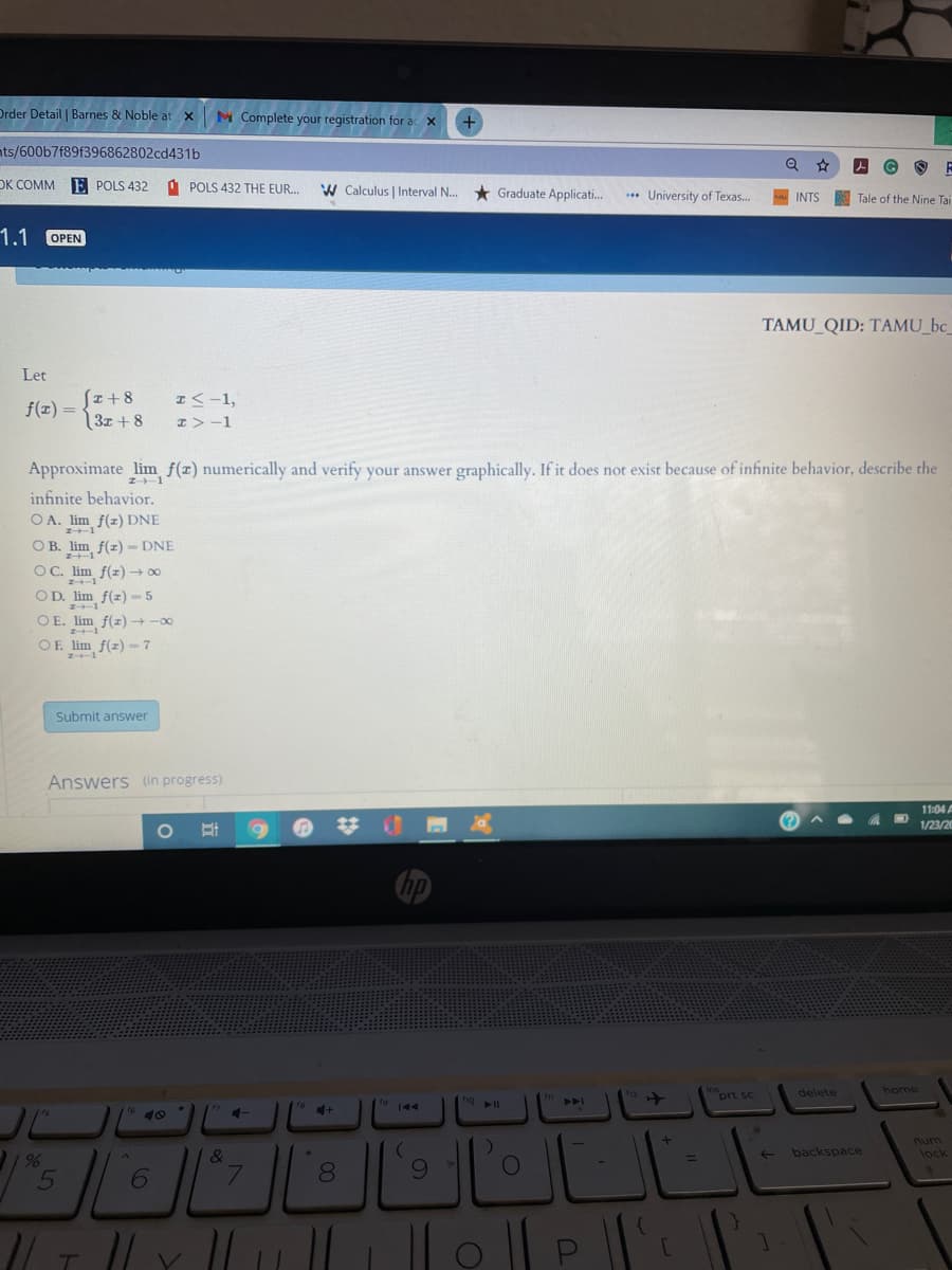 Drder Detail | Barnes & Noble at x
M Complete your registration for ac X
nts/600b7f89f396862802cd431b
DK COMM
E POLS 432
O POLS 432 THE EUR.
W Calculus | Interval N. * Graduate Applicati.
..* University of Texas.
INTS
Tale of the Nine Tai
1.1
OPEN
TAMU_QID: TAMU_bc_
Let
Sz+8
3x + 8
エく-1,
f(1) =
I>-1
Approximate lim f(z) numerically and verify your answer graphically. If it does not exist because of infinite behavior, describe the
エト-1
infinite behavior.
O A. lim f(z) DNE
O B. lim f(z) - DNE
OC.
lim f(z) → 00
lim f(z) - 5
O E. lim f(z) +-00
OD.
OE lim f(z)-7
エート-1
Submit answer
Answers (in progress)
11:04
1/23/20
inort sc
home
delete
トト
144
num
lock
LLE
&
backspace
%3D
6.
7.
8.
6.
