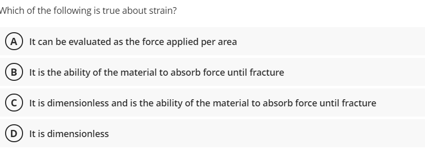 Which of the following is true about strain?
A It can be evaluated as the force applied per area
B It is the ability of the material to absorb force until fracture
c It is dimensionless and is the ability of the material to absorb force until fracture
(D) It is dimensionless

