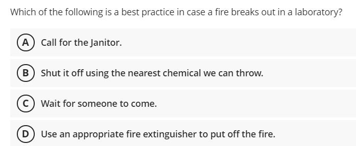 Which of the following is a best practice in case a fire breaks out in a laboratory?
(A) Call for the Janitor.
B Shut it off using the nearest chemical we can throw.
c) Wait for someone to come.
D Use an appropriate fire extinguisher to put off the fire.
