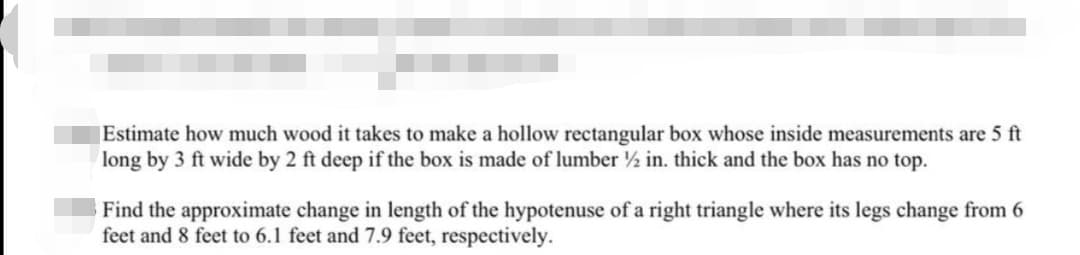 Estimate how much wood it takes to make a hollow rectangular box whose inside measurements are 5 ft
long by 3 ft wide by 2 ft deep if the box is made of lumber ½ in. thick and the box has no top.
Find the approximate change in length of the hypotenuse of a right triangle where its legs change from 6
feet and 8 feet to 6.1 feet and 7.9 feet, respectively.
