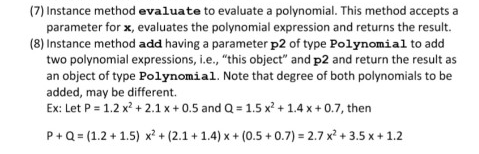 (7) Instance method evaluate to evaluate a polynomial. This method accepts a
parameter for x, evaluates the polynomial expression and returns the result.
(8) Instance method add having a parameter p2 of type Polynomial to add
two polynomial expressions, i.e., "this object" and p2 and return the result as
an object of type Polynomial. Note that degree of both polynomials to be
added, may be different.
Ex: Let P = 1.2 x? + 2.1 x + 0.5 and Q = 1.5 x? + 1.4 x + 0.7, then
ng a
P+Q = (1.2 + 1.5) x² + (2.1 + 1.4) x + (0.5 + 0.7) = 2.7 x? + 3.5 x+ 1.2
