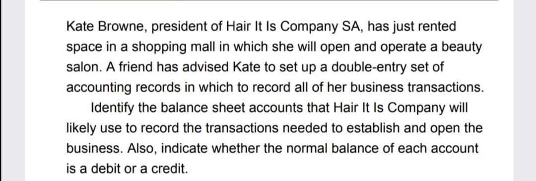 Kate Browne, president of Hair It Is Company SA, has just rented
space in a shopping mall in which she will open and operate a beauty
salon. A friend has advised Kate to set up a double-entry set of
accounting records in which to record all of her business transactions.
Identify the balance sheet accounts that Hair It Is Company will
likely use to record the transactions needed to establish and open the
business. Also, indicate whether the normal balance of each account
is a debit or a credit.

