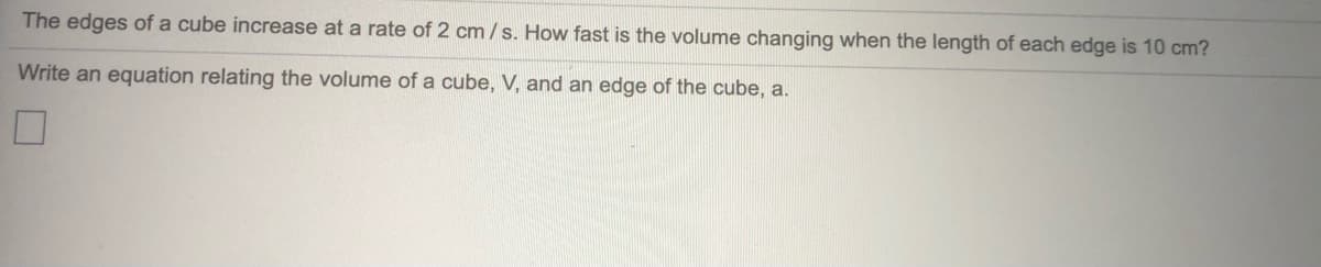 The edges of a cube increase at a rate of 2 cm /s. How fast is the volume changing when the length of each edge is 10 cm?
Write an equation relating the volume of a cube, V, and an edge of the cube, a.
