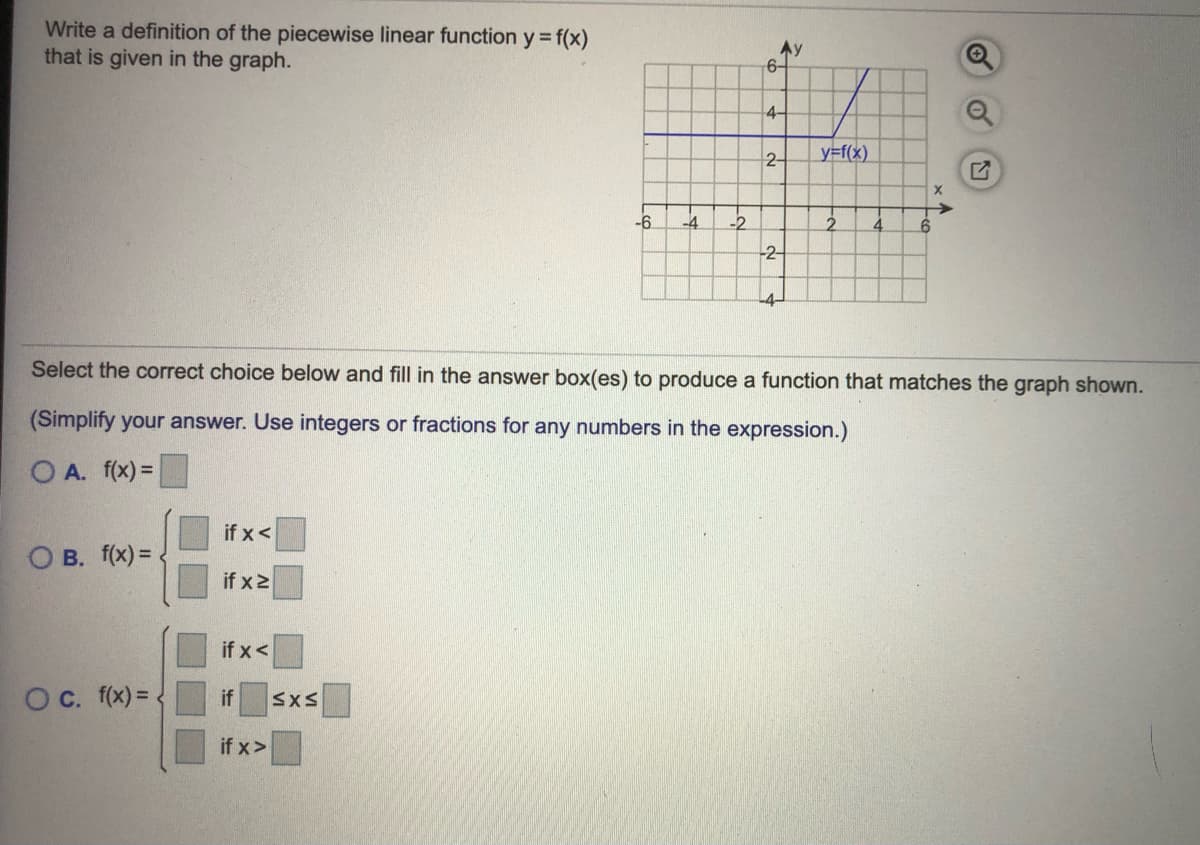 Write a definition of the piecewise linear function y = f(x)
that is given in the graph.
6-
4-
2-
y=f(x)
-6
-4
-2
4.
-2-
-4-
Select the correct choice below and fill in the answer box(es) to produce a function that matches the graph shown.
(Simplify your answer. Use integers or fractions for any numbers in the expression.)
O A. f(x) =
if x<
O B. f(x) =
if x2
if x<
Oc. (x) = .
if
SXS
if x>
