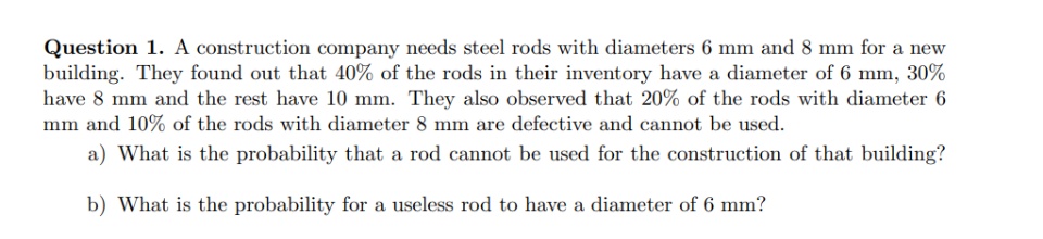 Question 1. A construction company needs steel rods with diameters 6 mm and 8 mm for a new
building. They found out that 40% of the rods in their inventory have a diameter of 6 mm, 30%
have 8 mm and the rest have 10 mm. They also observed that 20% of the rods with diameter 6
mm and 10% of the rods with diameter 8 mm are defective and cannot be used.
a) What is the probability that a rod cannot be used for the construction of that building?
b) What is the probability for a useless rod to have a diameter of 6 mm?
