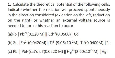 1. Calculate the theoretical potential of the following cells.
Indicate whether the reaction will proceed spontaneously
in the direction considered (oxidation on the left, reduction
on the right) or whether an external voltage source is
needed to force this reaction to occur.
(a)Pb | Pb2*(0.120 M) || Cd2*(0.0500) |Cd
(b) Zn |Zn2*(0.0420M)|| TI3*(9.06x10-?M), TI*(0.0400M) |Pt
(c) Pb | Pbl2(sat'd), 1(0.0220 M) || Hg²+(2.60x10 M) |Hg
