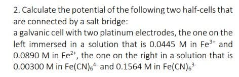 2. Calculate the potential of the following two half-cells that
are connected by a salt bridge:
a galvanic cell with two platinum electrodes, the one on the
left immersed in a solution that is 0.0445 M in Fe3+ and
0.0890 M in Fe2+, the one on the right in a solution that is
0.00300 M in Fe(CN)6* and 0.1564 M in Fe(CN),3

