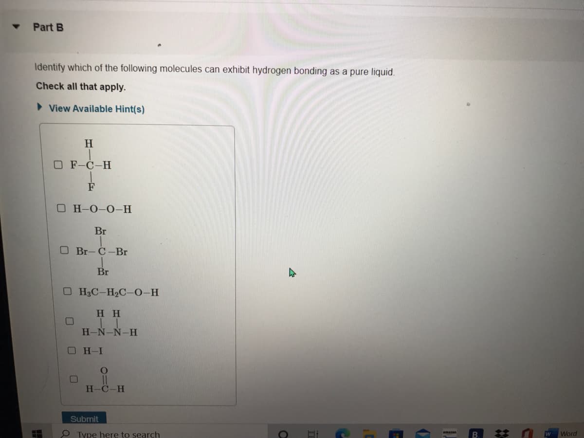 Part B
Identify which of the following molecules can exhibit hydrogen bonding as a pure liquid.
Check all that apply.
> View Available Hint(s)
H
O F-C-H
F
О Н-О-О-Н
Br
O Br-C-Br
Br
O H3C-H2C-0-H
H H
H-N-Ñ-H
OH-I
H-C-H
Submit
O Type here to search
E w Word

