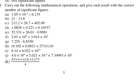 significant figures.
1. Carry out the following mathematical operations, and give each result with the correct
number of significant figures.
(a) 1.05 x 10 ÷ 6.135
(b) 21 - 13.8
(c) 212.2 + 26.7 + 402.09
(d) 1.0028 + 0.221 + 0.10337
(e) 52.331 + 26.01 - 0.9981
(f) 2.01 x 10° + 3.014 x 10
(g) 7.255 - 6.8350
(h) (0.102 x 0.0821 x 273)/1.01
(i) 0.14 x 6.022 x 1023
(j) 4.0 x 10* x 5.021 x 10 x 7.34993 x 10
9.5+4.1+2.8 +3.175
(k)
4
1
