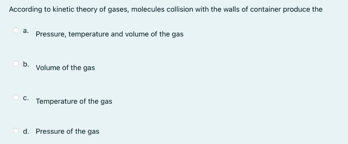 According to kinetic theory of gases, molecules collision with the walls of container produce the
a.
Pressure, temperature and volume of the gas
b.
Volume of the gas
С.
Temperature of the gas
d. Pressure of the gas
