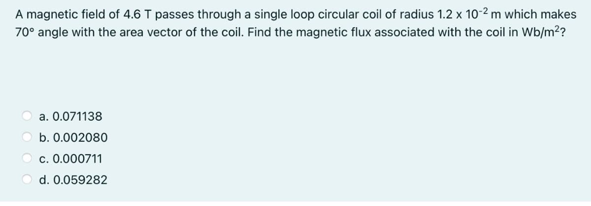 A magnetic field of 4.6 T passes through a single loop circular coil of radius 1.2 x 10-2 m which makes
70° angle with the area vector of the coil. Find the magnetic flux associated with the coil in Wb/m2?
a. 0.071138
b. 0.002080
c. 0.000711
O d. 0.059282

