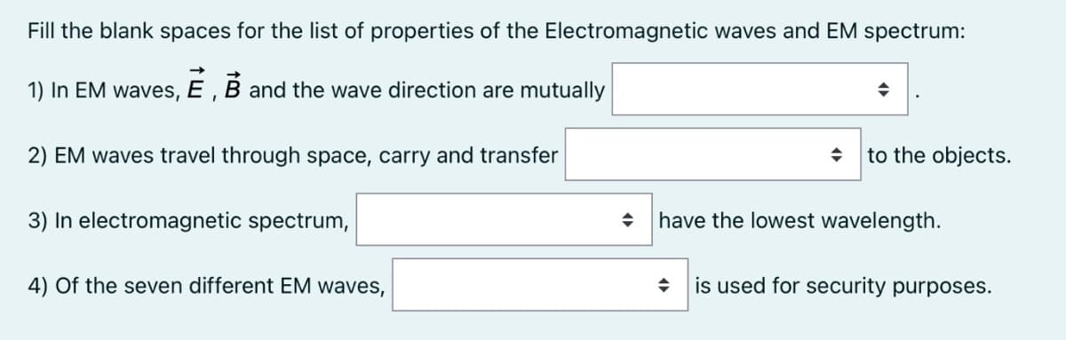 Fill the blank spaces for the list of properties of the Electromagnetic waves and EM spectrum:
1) In EM waves, E , B and the wave direction are mutually
2) EM waves travel through space, carry and transfer
to the objects.
3) In electromagnetic spectrum,
have the lowest wavelength.
4) Of the seven different EM waves,
is used for security purposes.

