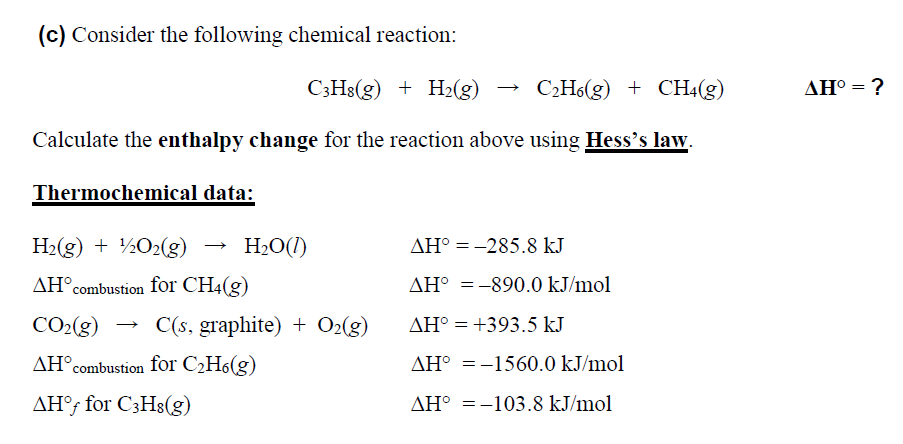 (c) Consider the following chemical reaction:
C;Hs(g) + H2(g)
C2H6(g) + CH4(g)
ΔΗ
Calculate the enthalpy change for the reaction above using Hess's law.
Thermochemical data:
H2(g) + ½O2(g)
H2O(1)
AH° =-285.8 kJ
AH°combustion for CH4(g)
AH° =-890.0 kJ/mol
%3D
CO2(g) → C(s, graphite) + O2(g)
AH° = +393.5 kJ
AH°combustion for C2H6(g)
AH° =-1560.0 kJ/mol
AH°; for C3H8(g)
AH° =-103.8 kJ/mol
