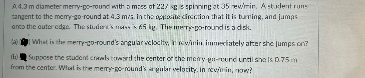 A 4.3 m diameter merry-go-round with a mass of 227 kg is spinning at 35 rev/min. A student runs
tangent to the merry-go-round at 4.3 m/s, in the opposite direction that it is turning, and jumps
onto the outer edge. The student's mass is 65 kg. The merry-go-round is a disk.
(a) ) What is the merry-go-round's angular velocity, in rev/min, immediately after she jumps on?
Suppose the student crawls toward the center of the merry-go-round until she is 0.75 m
from the center. What is the merry-go-round's angular velocity, in rev/min, now?
(b)
