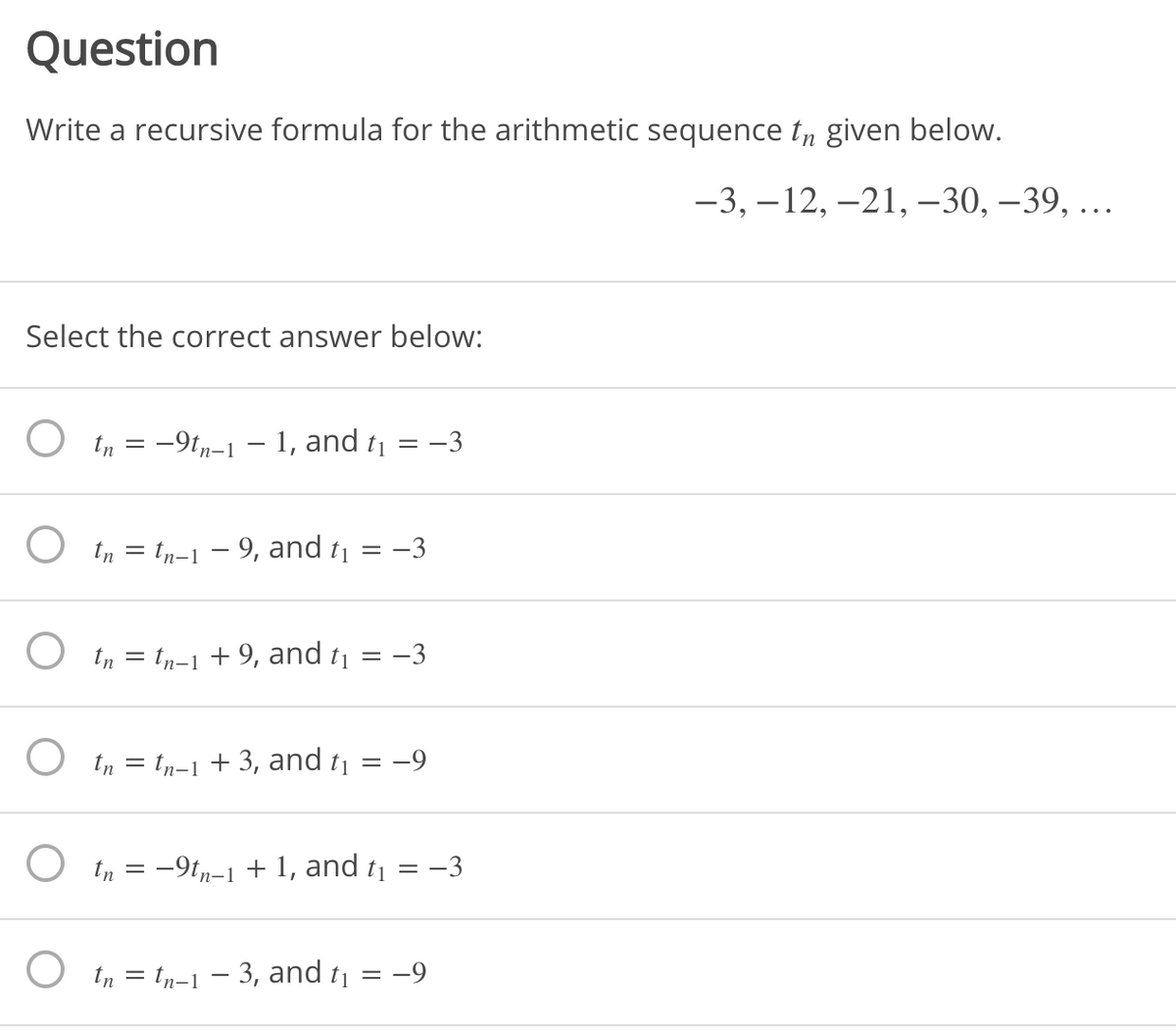 Question
Write a recursive formula for the arithmetic sequence t„ given below.
-3, –12, -21, -30, –39, ..
Select the correct answer below:
O tn = -9tn-1 – 1, and t1 = –3
O tn = tn-1 - 9, and t1
-3
O tn = tn-1 + 9, and t1
-3
O tn = tn-1 + 3, and tj
:-9
O tn = -9t,-1 + 1, and t1
= -3
O in = tp-1 – 3, and t¡ = -9
