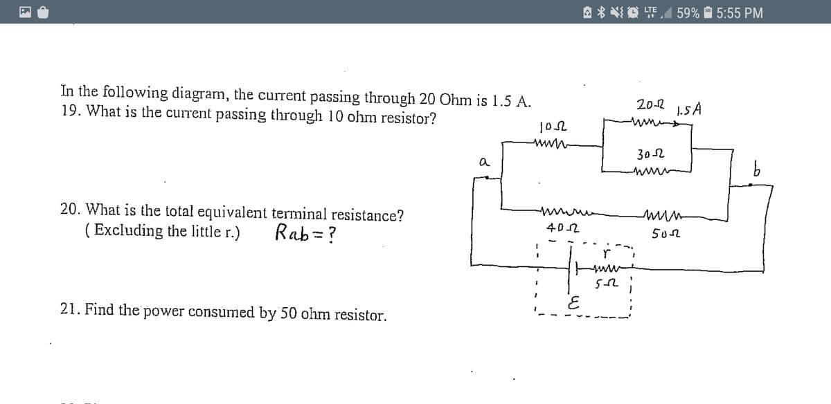 因*然道明. 59% 自 5:55 PM
In the following diagram, the current passing through 20 Ohm is 1.5 A.
19. What is the current passing through 10 ohm resistor?
20-2
1.5 A
www
302
a
20. What is the total equivalent terminal resistance?
( Excluding the little r.)
Rab= ?
402
502
21. Find the power consumed by 50 ohm resistor.
