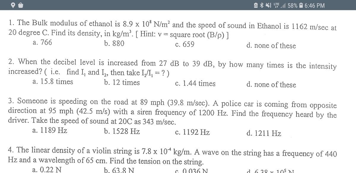 A * N TEA 58% À 6:46 PM
1. The Bulk modulus of ethanol is 8.9 x 10 N/m? and the speed of sound in Ethanol is 1162 m/sec at
20 degree C. Find its density, in kg/m'. [ Hint: v = square root (B/p) ]
а. 766
b. 880
С. 659
d. none of these
2. When the decibel level is increased from 27 dB to 39 dB, by how many times is the intensity
increased? ( i.e. find I, and I, then take I/I, = ? )
a. 15.8 times
b. 12 times
c. 1.44 times
d. none of these
3. Someone is speeding on the road at 89 mph (39.8. m/sec). A police car is coming from opposite
direction at 95 mph (42.5 m/s) with a siren frequency of 1200 Hz. Find the frequency heard by the
driver. Take the speed of sound at 20C as 343 m/sec.
а. 1189 Hz
b. 1528 Hz
с. 1192 Hz
d. 1211 Hz
4. The linear density of a violin string is 7.8 x 104 kg/m. A wave on the string has a frequency of 440
Hz and a wavelength of 65 cm. Find the tension on the string.
а. О.22 N
b. 63.8 N
C 0036 N
105 N
A 8E 9 P
